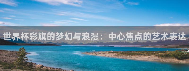 世界杯 中国：世界杯彩旗的梦幻与浪漫：中心焦点的艺术表达